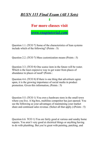 BUSN 115 Final Exam (All 3 Sets)
For more classes visit
www.snaptutorial.com
Question 1.1. (TCO 7) Some of the characteristics of lean systems
include which of the following? (Points : 5)
Question 2.2. (TCO 7) Mass customization means (Points : 5)
Question 3.3. (TCO 8) One scarce item in the future will be water.
Which is the least expensive way to get water from places of
abundance to places of need? (Points :
Question 4.4. (TCO 8) If there is one thing that advertisers agree
upon, it is the growing importance of social media in product
promotion. Given this information, (Points : 5)
Question 5.5. (TCO 1) You own a hardware store in the small town
where you live. A big-box, multiline competitor has just opened. You
see the following as your advantages of maintaining your market
share and continued sales revenue. (Select all that apply.) (Points : 5)
Question 6.6. TCO 1) You are fairly good at various and sundry home
repairs. You aren’t very good at electrical things or anything having
to do with plumbing. But you’re great with painting, patching, and
 