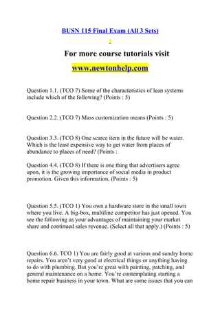 BUSN 115 Final Exam (All 3 Sets)
For more course tutorials visit
www.newtonhelp.com
Question 1.1. (TCO 7) Some of the characteristics of lean systems
include which of the following? (Points : 5)
Question 2.2. (TCO 7) Mass customization means (Points : 5)
Question 3.3. (TCO 8) One scarce item in the future will be water.
Which is the least expensive way to get water from places of
abundance to places of need? (Points :
Question 4.4. (TCO 8) If there is one thing that advertisers agree
upon, it is the growing importance of social media in product
promotion. Given this information, (Points : 5)
Question 5.5. (TCO 1) You own a hardware store in the small town
where you live. A big-box, multiline competitor has just opened. You
see the following as your advantages of maintaining your market
share and continued sales revenue. (Select all that apply.) (Points : 5)
Question 6.6. TCO 1) You are fairly good at various and sundry home
repairs. You aren’t very good at electrical things or anything having
to do with plumbing. But you’re great with painting, patching, and
general maintenance on a home. You’re contemplating starting a
home repair business in your town. What are some issues that you can
 