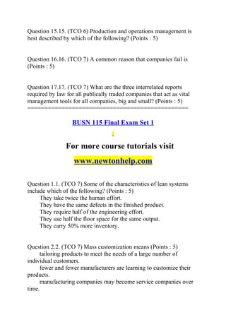 Question 15.15. (TCO 6) Production and operations management is
best described by which of the following? (Points : 5)
Question 16.16. (TCO 7) A common reason that companies fail is
(Points : 5)
Question 17.17. (TCO 7) What are the three interrelated reports
required by law for all publically traded companies that act as vital
management tools for all companies, big and small? (Points : 5)
===============================================
BUSN 115 Final Exam Set 1
For more course tutorials visit
www.newtonhelp.com
Question 1.1. (TCO 7) Some of the characteristics of lean systems
include which of the following? (Points : 5)
They take twice the human effort.
They have the same defects in the finished product.
They require half of the engineering effort.
They use half the floor space for the same output.
They carry 50% more inventory.
Question 2.2. (TCO 7) Mass customization means (Points : 5)
tailoring products to meet the needs of a large number of
individual customers.
fewer and fewer manufacturers are learning to customize their
products.
manufacturing companies may become service companies over
time.
 
