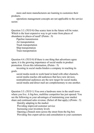 more and more manufacturers are learning to customize their
products.
operations management concepts are not applicable to the service
sector.
Question 3.3. (TCO 8) One scarce item in the future will be water.
Which is the least expensive way to get water from places of
abundance to places of need? (Points : 5)
Pipeline transmission
Air transportation
Truck transportation
Ship transportation
Train transportation
Question 4.4. (TCO 8) If there is one thing that advertisers agree
upon, it is the growing importance of social media in product
promotion. Given this information, (Points : 5)
investing in social media hinders a company in reaching its
goals.
social media needs to work hand in hand with other channels.
social media reaches old audiences that have new devices.
nontraditional audiences are the new target for social media.
social media and direct mail are complementary to one another.
Question 5.5. (TCO 1) You own a hardware store in the small town
where you live. A big-box, multiline competitor has just opened. You
see the following as your advantages of maintaining your market
share and continued sales revenue. (Select all that apply.) (Points : 5)
Quickly adapting to the market
Providing improved customer service
Increasing your inventory levels
Opening a branch store across the street from the big box
Providing free expert advice and consultation to your customers
 