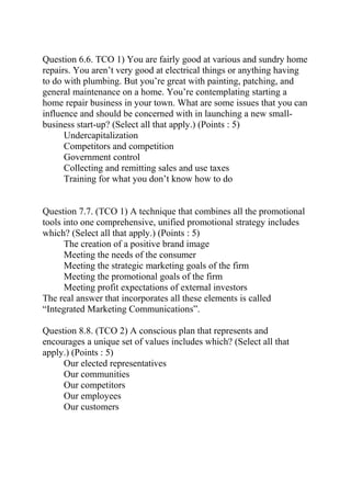 Question 6.6. TCO 1) You are fairly good at various and sundry home
repairs. You aren’t very good at electrical things or anything having
to do with plumbing. But you’re great with painting, patching, and
general maintenance on a home. You’re contemplating starting a
home repair business in your town. What are some issues that you can
influence and should be concerned with in launching a new small-
business start-up? (Select all that apply.) (Points : 5)
Undercapitalization
Competitors and competition
Government control
Collecting and remitting sales and use taxes
Training for what you don’t know how to do
Question 7.7. (TCO 1) A technique that combines all the promotional
tools into one comprehensive, unified promotional strategy includes
which? (Select all that apply.) (Points : 5)
The creation of a positive brand image
Meeting the needs of the consumer
Meeting the strategic marketing goals of the firm
Meeting the promotional goals of the firm
Meeting profit expectations of external investors
The real answer that incorporates all these elements is called
“Integrated Marketing Communications”.
Question 8.8. (TCO 2) A conscious plan that represents and
encourages a unique set of values includes which? (Select all that
apply.) (Points : 5)
Our elected representatives
Our communities
Our competitors
Our employees
Our customers
 