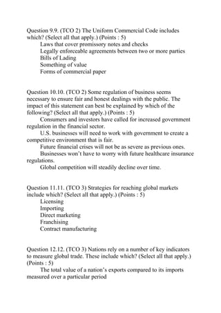 Question 9.9. (TCO 2) The Uniform Commercial Code includes
which? (Select all that apply.) (Points : 5)
Laws that cover promissory notes and checks
Legally enforceable agreements between two or more parties
Bills of Lading
Something of value
Forms of commercial paper
Question 10.10. (TCO 2) Some regulation of business seems
necessary to ensure fair and honest dealings with the public. The
impact of this statement can best be explained by which of the
following? (Select all that apply.) (Points : 5)
Consumers and investors have called for increased government
regulation in the financial sector.
U.S. businesses will need to work with government to create a
competitive environment that is fair.
Future financial crises will not be as severe as previous ones.
Businesses won’t have to worry with future healthcare insurance
regulations.
Global competition will steadily decline over time.
Question 11.11. (TCO 3) Strategies for reaching global markets
include which? (Select all that apply.) (Points : 5)
Licensing
Importing
Direct marketing
Franchising
Contract manufacturing
Question 12.12. (TCO 3) Nations rely on a number of key indicators
to measure global trade. These include which? (Select all that apply.)
(Points : 5)
The total value of a nation’s exports compared to its imports
measured over a particular period
 