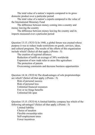 The total value of a nation’s imports compared to its gross
domestic product over a particular period
The total value of a nation’s exports compared to the value of
the International Monetary Fund
The difference between money coming into a country and
money leaving the country
The difference between money leaving the country and its
imports measured over a particular period
Question 13.13. (TCO 3) In 1948, a global forum was created whose
purpose it was to reduce trade restrictions on goods, services, ideas,
and cultural programs. The results of the efforts of this organization
include which? (Select all that apply.) (Points : 5)
The creation of regional alliances
Reduction of tariffs an average of 38% worldwide
Expansion of new trade rules to areas like agriculture
The protection of patents
Overcoming constraints and decrease business opportunities
Question 14.14. (TCO 4) The disadvantages of sole proprietorships
are which? (Select all that apply.) (Points : 5)
Risk of personal success
Risk of personal loss
Unlimited financial resources
Few or no fringe benefits
Unlimited life span
Question 15.15. (TCO 4) A limited liability company has which of the
following advantages? (Select all that apply.) (Points : 5)
Limited liability
Choice of taxation
Flexible ownership rules
Self-employment taxes
Fewer incentives
 