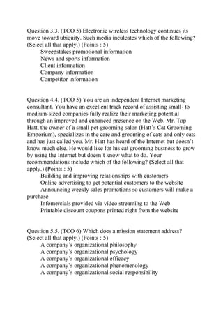 Question 3.3. (TCO 5) Electronic wireless technology continues its
move toward ubiquity. Such media inculcates which of the following?
(Select all that apply.) (Points : 5)
Sweepstakes promotional information
News and sports information
Client information
Company information
Competitor information
Question 4.4. (TCO 5) You are an independent Internet marketing
consultant. You have an excellent track record of assisting small- to
medium-sized companies fully realize their marketing potential
through an improved and enhanced presence on the Web. Mr. Top
Hatt, the owner of a small pet-grooming salon (Hatt’s Cat Grooming
Emporium), specializes in the care and grooming of cats and only cats
and has just called you. Mr. Hatt has heard of the Internet but doesn’t
know much else. He would like for his cat grooming business to grow
by using the Internet but doesn’t know what to do. Your
recommendations include which of the following? (Select all that
apply.) (Points : 5)
Building and improving relationships with customers
Online advertising to get potential customers to the website
Announcing weekly sales promotions so customers will make a
purchase
Infomercials provided via video streaming to the Web
Printable discount coupons printed right from the website
Question 5.5. (TCO 6) Which does a mission statement address?
(Select all that apply.) (Points : 5)
A company’s organizational philosophy
A company’s organizational psychology
A company’s organizational efficacy
A company’s organizational phenomenology
A company’s organizational social responsibility
 