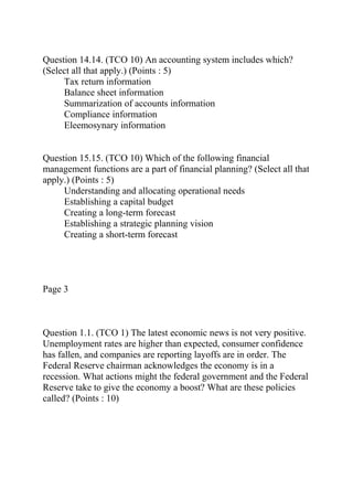 Question 14.14. (TCO 10) An accounting system includes which?
(Select all that apply.) (Points : 5)
Tax return information
Balance sheet information
Summarization of accounts information
Compliance information
Eleemosynary information
Question 15.15. (TCO 10) Which of the following financial
management functions are a part of financial planning? (Select all that
apply.) (Points : 5)
Understanding and allocating operational needs
Establishing a capital budget
Creating a long-term forecast
Establishing a strategic planning vision
Creating a short-term forecast
Page 3
Question 1.1. (TCO 1) The latest economic news is not very positive.
Unemployment rates are higher than expected, consumer confidence
has fallen, and companies are reporting layoffs are in order. The
Federal Reserve chairman acknowledges the economy is in a
recession. What actions might the federal government and the Federal
Reserve take to give the economy a boost? What are these policies
called? (Points : 10)
 