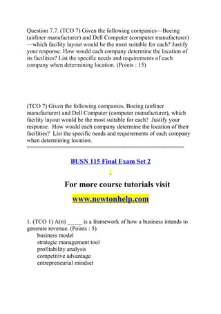 Question 7.7. (TCO 7) Given the following companies—Boeing
(airliner manufacturer) and Dell Computer (computer manufacturer)
—which facility layout would be the most suitable for each? Justify
your response. How would each company determine the location of
its facilities? List the specific needs and requirements of each
company when determining location. (Points : 15)
(TCO 7) Given the following companies, Boeing (airliner
manufacturer) and Dell Computer (computer manufacturer), which
facility layout would be the most suitable for each? Justify your
response. How would each company determine the location of their
facilities? List the specific needs and requirements of each company
when determining location.
===============================================
BUSN 115 Final Exam Set 2
For more course tutorials visit
www.newtonhelp.com
1. (TCO 1) A(n) _____ is a framework of how a business intends to
generate revenue. (Points : 5)
business model
strategic management tool
profitability analysis
competitive advantage
entrepreneurial mindset
 