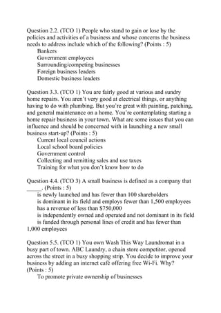 Question 2.2. (TCO 1) People who stand to gain or lose by the
policies and activities of a business and whose concerns the business
needs to address include which of the following? (Points : 5)
Bankers
Government employees
Surrounding/competing businesses
Foreign business leaders
Domestic business leaders
Question 3.3. (TCO 1) You are fairly good at various and sundry
home repairs. You aren’t very good at electrical things, or anything
having to do with plumbing. But you’re great with painting, patching,
and general maintenance on a home. You’re contemplating starting a
home repair business in your town. What are some issues that you can
influence and should be concerned with in launching a new small
business start-up? (Points : 5)
Current local council actions
Local school board policies
Government control
Collecting and remitting sales and use taxes
Training for what you don’t know how to do
Question 4.4. (TCO 3) A small business is defined as a company that
_____. (Points : 5)
is newly launched and has fewer than 100 shareholders
is dominant in its field and employs fewer than 1,500 employees
has a revenue of less than $750,000
is independently owned and operated and not dominant in its field
is funded through personal lines of credit and has fewer than
1,000 employees
Question 5.5. (TCO 1) You own Wash This Way Laundromat in a
busy part of town. ABC Laundry, a chain store competitor, opened
across the street in a busy shopping strip. You decide to improve your
business by adding an internet café offering free Wi-Fi. Why?
(Points : 5)
To promote private ownership of businesses
 