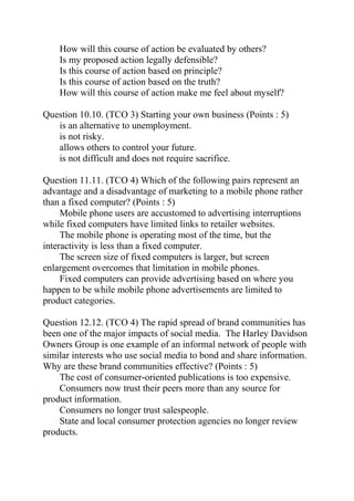 How will this course of action be evaluated by others?
Is my proposed action legally defensible?
Is this course of action based on principle?
Is this course of action based on the truth?
How will this course of action make me feel about myself?
Question 10.10. (TCO 3) Starting your own business (Points : 5)
is an alternative to unemployment.
is not risky.
allows others to control your future.
is not difficult and does not require sacrifice.
Question 11.11. (TCO 4) Which of the following pairs represent an
advantage and a disadvantage of marketing to a mobile phone rather
than a fixed computer? (Points : 5)
Mobile phone users are accustomed to advertising interruptions
while fixed computers have limited links to retailer websites.
The mobile phone is operating most of the time, but the
interactivity is less than a fixed computer.
The screen size of fixed computers is larger, but screen
enlargement overcomes that limitation in mobile phones.
Fixed computers can provide advertising based on where you
happen to be while mobile phone advertisements are limited to
product categories.
Question 12.12. (TCO 4) The rapid spread of brand communities has
been one of the major impacts of social media. The Harley Davidson
Owners Group is one example of an informal network of people with
similar interests who use social media to bond and share information.
Why are these brand communities effective? (Points : 5)
The cost of consumer-oriented publications is too expensive.
Consumers now trust their peers more than any source for
product information.
Consumers no longer trust salespeople.
State and local consumer protection agencies no longer review
products.
 