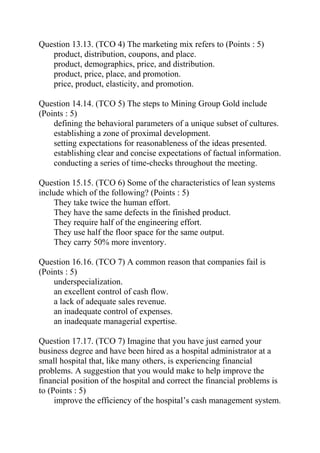 Question 13.13. (TCO 4) The marketing mix refers to (Points : 5)
product, distribution, coupons, and place.
product, demographics, price, and distribution.
product, price, place, and promotion.
price, product, elasticity, and promotion.
Question 14.14. (TCO 5) The steps to Mining Group Gold include
(Points : 5)
defining the behavioral parameters of a unique subset of cultures.
establishing a zone of proximal development.
setting expectations for reasonableness of the ideas presented.
establishing clear and concise expectations of factual information.
conducting a series of time-checks throughout the meeting.
Question 15.15. (TCO 6) Some of the characteristics of lean systems
include which of the following? (Points : 5)
They take twice the human effort.
They have the same defects in the finished product.
They require half of the engineering effort.
They use half the floor space for the same output.
They carry 50% more inventory.
Question 16.16. (TCO 7) A common reason that companies fail is
(Points : 5)
underspecialization.
an excellent control of cash flow.
a lack of adequate sales revenue.
an inadequate control of expenses.
an inadequate managerial expertise.
Question 17.17. (TCO 7) Imagine that you have just earned your
business degree and have been hired as a hospital administrator at a
small hospital that, like many others, is experiencing financial
problems. A suggestion that you would make to help improve the
financial position of the hospital and correct the financial problems is
to (Points : 5)
improve the efficiency of the hospital’s cash management system.
 