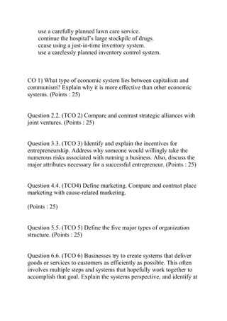 use a carefully planned lawn care service.
continue the hospital’s large stockpile of drugs.
cease using a just-in-time inventory system.
use a carelessly planned inventory control system.
CO 1) What type of economic system lies between capitalism and
communism? Explain why it is more effective than other economic
systems. (Points : 25)
Question 2.2. (TCO 2) Compare and contrast strategic alliances with
joint ventures. (Points : 25)
Question 3.3. (TCO 3) Identify and explain the incentives for
entrepreneurship. Address why someone would willingly take the
numerous risks associated with running a business. Also, discuss the
major attributes necessary for a successful entrepreneur. (Points : 25)
Question 4.4. (TCO4) Define marketing. Compare and contrast place
marketing with cause-related marketing.
(Points : 25)
Question 5.5. (TCO 5) Define the five major types of organization
structure. (Points : 25)
Question 6.6. (TCO 6) Businesses try to create systems that deliver
goods or services to customers as efficiently as possible. This often
involves multiple steps and systems that hopefully work together to
accomplish that goal. Explain the systems perspective, and identify at
 