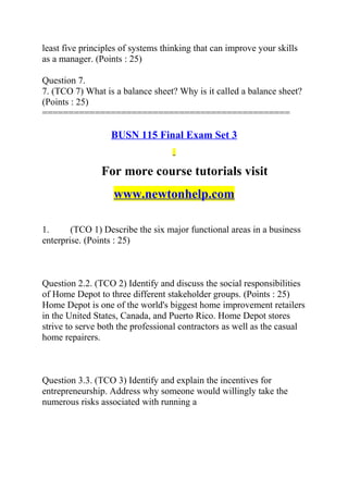 least five principles of systems thinking that can improve your skills
as a manager. (Points : 25)
Question 7.
7. (TCO 7) What is a balance sheet? Why is it called a balance sheet?
(Points : 25)
===============================================
BUSN 115 Final Exam Set 3
For more course tutorials visit
www.newtonhelp.com
1. (TCO 1) Describe the six major functional areas in a business
enterprise. (Points : 25)
Question 2.2. (TCO 2) Identify and discuss the social responsibilities
of Home Depot to three different stakeholder groups. (Points : 25)
Home Depot is one of the world's biggest home improvement retailers
in the United States, Canada, and Puerto Rico. Home Depot stores
strive to serve both the professional contractors as well as the casual
home repairers.
Question 3.3. (TCO 3) Identify and explain the incentives for
entrepreneurship. Address why someone would willingly take the
numerous risks associated with running a
 