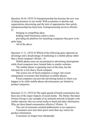 Question 10.10. (TCO 3) Entrepreneurship has become the new way
of doing business in our world. With economies in decline and
organizations downsizing and the lack of opportunities that satisfy,
entrepreneurship has been born. Entrepreneurship involves (Points :
5)
bringing in compelling ideas.
helping small businesses achieve more.
providing the platform for launching companies that grow to be
quite large.
All of the above
Question 11.11. (TCO 4) Which of the following pairs represent an
advantage and a disadvantage of marketing to a mobile phone rather
than a fixed computer? (Points : 5)
Mobile phone users are accustomed to advertising interruptions
while fixed computers have limited links to retailer websites.
The mobile phone is operating most of the time, but the
interactivity is less than a fixed computer.
The screen size of fixed computers is larger, but screen
enlargement overcomes that limitation in mobile phones.
Fixed computers can provide advertising based on where you
happen to be while mobile phone advertisements are limited to
product categories.
Question 12.12. (TCO 4) The rapid spread of brand communities has
been one of the major impacts of social media. The Harley Davidson
Owners Group is one example of an informal network of people with
similar interests who use social media to bond and share information.
Why are these brand communities effective? (Points : 5)
The cost of consumer-oriented publications is too expensive.
Consumers now trust their peers more than any source for
product information.
Consumers no longer trust salespeople.
 