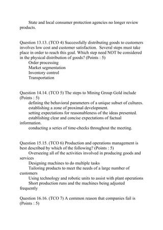 State and local consumer protection agencies no longer review
products.
Question 13.13. (TCO 4) Successfully distributing goods to customers
involves low cost and customer satisfaction. Several steps must take
place in order to reach this goal. Which step need NOT be considered
in the physical distribution of goods? (Points : 5)
Order processing
Market segmentation
Inventory control
Transportation
Question 14.14. (TCO 5) The steps to Mining Group Gold include
(Points : 5)
defining the behavioral parameters of a unique subset of cultures.
establishing a zone of proximal development.
setting expectations for reasonableness of the ideas presented.
establishing clear and concise expectations of factual
information.
conducting a series of time-checks throughout the meeting.
Question 15.15. (TCO 6) Production and operations management is
best described by which of the following? (Points : 5)
Overseeing all of the activities involved in producing goods and
services
Designing machines to do multiple tasks
Tailoring products to meet the needs of a large number of
customers
Using technology and robotic units to assist with plant operations
Short production runs and the machines being adjusted
frequently
Question 16.16. (TCO 7) A common reason that companies fail is
(Points : 5)
 