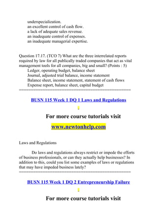 underspecialization.
an excellent control of cash flow.
a lack of adequate sales revenue.
an inadequate control of expenses.
an inadequate managerial expertise.
Question 17.17. (TCO 7) What are the three interrelated reports
required by law for all publically traded companies that act as vital
management tools for all companies, big and small? (Points : 5)
Ledger, operating budget, balance sheet
Journal, adjusted trial balance, income statement
Balance sheet, income statement, statement of cash flows
Expense report, balance sheet, capital budget
===============================================
BUSN 115 Week 1 DQ 1 Laws and Regulations
For more course tutorials visit
www.newtonhelp.com
Laws and Regulations
Do laws and regulations always restrict or impede the efforts
of business professionals, or can they actually help businesses? In
addition to this, could you list some examples of laws or regulations
that may have impeded business lately?
===============================================
BUSN 115 Week 1 DQ 2 Entrepreneurship Failure
For more course tutorials visit
 