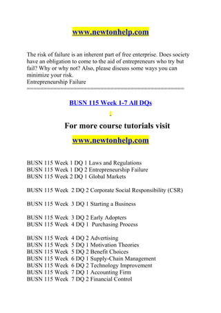 www.newtonhelp.com
The risk of failure is an inherent part of free enterprise. Does society
have an obligation to come to the aid of entrepreneurs who try but
fail? Why or why not? Also, please discuss some ways you can
minimize your risk.
Entrepreneurship Failure
===============================================
BUSN 115 Week 1-7 All DQs
For more course tutorials visit
www.newtonhelp.com
BUSN 115 Week 1 DQ 1 Laws and Regulations
BUSN 115 Week 1 DQ 2 Entrepreneurship Failure
BUSN 115 Week 2 DQ 1 Global Markets
BUSN 115 Week 2 DQ 2 Corporate Social Responsibility (CSR)
BUSN 115 Week 3 DQ 1 Starting a Business
BUSN 115 Week 3 DQ 2 Early Adopters
BUSN 115 Week 4 DQ 1 Purchasing Process
BUSN 115 Week 4 DQ 2 Advertising
BUSN 115 Week 5 DQ 1 Motivation Theories
BUSN 115 Week 5 DQ 2 Benefit Choices
BUSN 115 Week 6 DQ 1 Supply-Chain Management
BUSN 115 Week 6 DQ 2 Technology Improvement
BUSN 115 Week 7 DQ 1 Accounting Firm
BUSN 115 Week 7 DQ 2 Financial Control
 