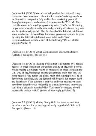 Question 4.4. (TCO 5) You are an independent Internet marketing
consultant. You have an excellent track record of assisting small- to
medium-sized companies fully realize their marketing potential
through an improved and enhanced presence on the Web. Mr. Top
Hatt, the owner of a small pet-grooming salon (Hatt’s Cat Grooming
Emporium), specializes in the care and grooming of cats and only cats
and has just called you. Mr. Hatt has heard of the Internet but doesn’t
know much else. He would like for his cat grooming business to grow
by using the Internet but doesn’t know what to do. Your
recommendations include which of the following? (Select all that
apply.) (Points : 5)
Question 5.5. (TCO 6) Which does a mission statement address?
(Select all that apply.) (Points : 5)
Question 6.6. (TCO 6) Imagine a world that is populated by 9 billion
people. In order to maintain our current quality of life, such a world
would require 2.3 planets’ worth of resources. In order to sustain the
U.S. way of life, businesses and the government must plan for 30%
more people living across the globe. Most of those people will be in
developing countries, and the demand will be great for energy, food,
and healthcare. Your concern is that you and your production team
have been asked by your leadership to create a scorecard to measure
your firm’s efforts in sustainability. Your team’s scorecard should
necessarily include which? (Select all that apply.) (Points : 5)
Question 7.7. (TCO 6) Mining Group Gold is a team process that
includes a method for processing and analyzing which? (Select all
that apply.) (Points : 5)
 