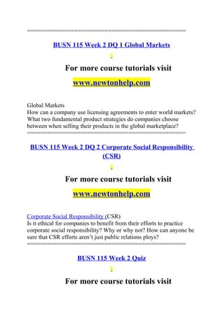 ===============================================
BUSN 115 Week 2 DQ 1 Global Markets
For more course tutorials visit
www.newtonhelp.com
Global Markets
How can a company use licensing agreements to enter world markets?
What two fundamental product strategies do companies choose
between when selling their products in the global marketplace?
===============================================
BUSN 115 Week 2 DQ 2 Corporate Social Responsibility
(CSR)
For more course tutorials visit
www.newtonhelp.com
Corporate Social Responsibility (CSR)
Is it ethical for companies to benefit from their efforts to practice
corporate social responsibility? Why or why not? How can anyone be
sure that CSR efforts aren’t just public relations ploys?
===============================================
BUSN 115 Week 2 Quiz
For more course tutorials visit
 