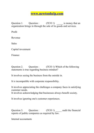 www.newtonhelp.com
Question 1. Question : (TCO 1) _____ is money that an
organization brings in through the sale of its goods and services.
Profit
Revenue
Sales
Capital investment
Finance
Question 2. Question : (TCO 1) Which of the following
statements is true regarding business mindset?
It involves seeing the business from the outside in.
It is incompatible with corporate responsibility.
It involves appreciating the challenges a company faces in satisfying
customer needs.
It involves acknowledging that businesses always benefit society.
It involves ignoring one's customer experiences.
Question 3. Question : (TCO 1) _____ audit the financial
reports of public companies as required by law.
Internal accountants
 