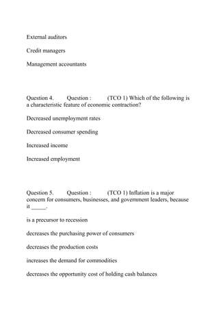 External auditors
Credit managers
Management accountants
Question 4. Question : (TCO 1) Which of the following is
a characteristic feature of economic contraction?
Decreased unemployment rates
Decreased consumer spending
Increased income
Increased employment
Question 5. Question : (TCO 1) Inflation is a major
concern for consumers, businesses, and government leaders, because
it _____.
is a precursor to recession
decreases the purchasing power of consumers
decreases the production costs
increases the demand for commodities
decreases the opportunity cost of holding cash balances
 