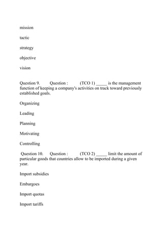 mission
tactic
strategy
objective
vision
Question 9. Question : (TCO 1) _____ is the management
function of keeping a company's activities on track toward previously
established goals.
Organizing
Leading
Planning
Motivating
Controlling
Question 10. Question : (TCO 2) _____ limit the amount of
particular goods that countries allow to be imported during a given
year.
Import subsidies
Embargoes
Import quotas
Import tariffs
 