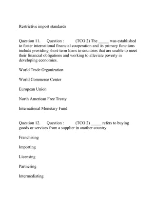 Restrictive import standards
Question 11. Question : (TCO 2) The _____ was established
to foster international financial cooperation and its primary functions
include providing short-term loans to countries that are unable to meet
their financial obligations and working to alleviate poverty in
developing economies.
World Trade Organization
World Commerce Center
European Union
North American Free Treaty
International Monetary Fund
Question 12. Question : (TCO 2) _____ refers to buying
goods or services from a supplier in another country.
Franchising
Importing
Licensing
Partnering
Intermediating
 
