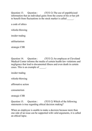 Question 13. Question : (TCO 2) The use of unpublicized
information that an individual gains from the course of his or her job
to benefit from fluctuations in the stock market is called _____.
a code of ethics
whistle-blowing
insider trading
utilitarianism
strategic CSR
Question 14. Question : (TCO 2) An employee at Cleveland
Medical Center informs the media of certain health law violations and
negligence that lead to documented illness and even death in certain
cases. This is an example of _____.
insider trading
whistle-blowing
affirmative action
consumerism
strategic CSR
Question 15. Question : (TCO 2) Which of the following
statements is true regarding ethical decision making?
When an employee is unable to make a decision because more than
one side of an issue can be supported with valid arguments, it is called
an ethical lapse.
 