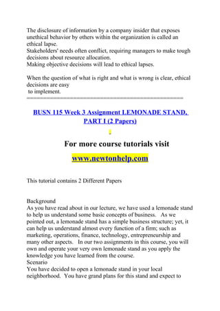 The disclosure of information by a company insider that exposes
unethical behavior by others within the organization is called an
ethical lapse.
Stakeholders' needs often conflict, requiring managers to make tough
decisions about resource allocation.
Making objective decisions will lead to ethical lapses.
When the question of what is right and what is wrong is clear, ethical
decisions are easy
to implement.
===============================================
BUSN 115 Week 3 Assignment LEMONADE STAND,
PART I (2 Papers)
For more course tutorials visit
www.newtonhelp.com
This tutorial contains 2 Different Papers
Background
As you have read about in our lecture, we have used a lemonade stand
to help us understand some basic concepts of business. As we
pointed out, a lemonade stand has a simple business structure; yet, it
can help us understand almost every function of a firm; such as
marketing, operations, finance, technology, entrepreneurship and
many other aspects. In our two assignments in this course, you will
own and operate your very own lemonade stand as you apply the
knowledge you have learned from the course.
Scenario
You have decided to open a lemonade stand in your local
neighborhood. You have grand plans for this stand and expect to
 