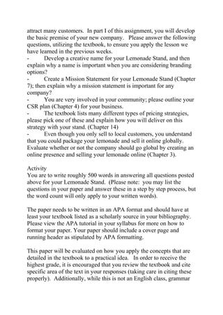 attract many customers. In part I of this assignment, you will develop
the basic premise of your new company. Please answer the following
questions, utilizing the textbook, to ensure you apply the lesson we
have learned in the previous weeks.
- Develop a creative name for your Lemonade Stand, and then
explain why a name is important when you are considering branding
options?
- Create a Mission Statement for your Lemonade Stand (Chapter
7); then explain why a mission statement is important for any
company?
- You are very involved in your community; please outline your
CSR plan (Chapter 4) for your business.
- The textbook lists many different types of pricing strategies,
please pick one of these and explain how you will deliver on this
strategy with your stand. (Chapter 14)
- Even though you only sell to local customers, you understand
that you could package your lemonade and sell it online globally.
Evaluate whether or not the company should go global by creating an
online presence and selling your lemonade online (Chapter 3).
Activity
You are to write roughly 500 words in answering all questions posted
above for your Lemonade Stand. (Please note: you may list the
questions in your paper and answer these in a step by step process, but
the word count will only apply to your written words).
The paper needs to be written in an APA format and should have at
least your textbook listed as a scholarly source in your bibliography.
Please view the APA tutorial in your syllabus for more on how to
format your paper. Your paper should include a cover page and
running header as stipulated by APA formatting.
This paper will be evaluated on how you apply the concepts that are
detailed in the textbook to a practical idea. In order to receive the
highest grade, it is encouraged that you review the textbook and cite
specific area of the text in your responses (taking care in citing these
properly). Additionally, while this is not an English class, grammar
 