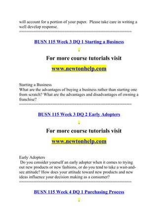 will account for a portion of your paper. Please take care in writing a
well develop response.
===============================================
BUSN 115 Week 3 DQ 1 Starting a Business
For more course tutorials visit
www.newtonhelp.com
Starting a Business
What are the advantages of buying a business rather than starting one
from scratch? What are the advantages and disadvantages of owning a
franchise?
===============================================
BUSN 115 Week 3 DQ 2 Early Adopters
For more course tutorials visit
www.newtonhelp.com
Early Adopters
Do you consider yourself an early adopter when it comes to trying
out new products or new fashions, or do you tend to take a wait-and-
see attitude? How does your attitude toward new products and new
ideas influence your decision making as a consumer?
===============================================
BUSN 115 Week 4 DQ 1 Purchasing Process
 