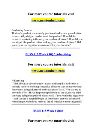 For more course tutorials visit
www.newtonhelp.com
Purchasing Process
Think of a product you recently purchased and review your decision
process. Why did you need or want that product? How did the
product’s marketing influence your purchase decision? How did you
investigate the product before making your purchase decision? Did
you experience cognitive dissonance after your decision?
===============================================
BUSN 115 Week 4 DQ 2 Advertising
For more course tutorials visit
www.newtonhelp.com
Advertising
Think about an advertisement (in any medium) that had either a
strongly positive or strongly negative effect on your attitude toward
the product being advertised or the advertiser itself. Why did the ad
have this effect? If you responded positively to the ad, do you think
you were being manipulated in any way? If you responded negatively
—and you are a potential buyer of the product that was advertised—
what changes would you make to the ad to make it more successful?
===============================================
BUSN 115 Week 4 Quiz
For more course tutorials visit
 