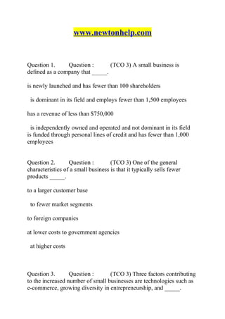 www.newtonhelp.com
Question 1. Question : (TCO 3) A small business is
defined as a company that _____.
is newly launched and has fewer than 100 shareholders
is dominant in its field and employs fewer than 1,500 employees
has a revenue of less than $750,000
is independently owned and operated and not dominant in its field
is funded through personal lines of credit and has fewer than 1,000
employees
Question 2. Question : (TCO 3) One of the general
characteristics of a small business is that it typically sells fewer
products _____.
to a larger customer base
to fewer market segments
to foreign companies
at lower costs to government agencies
at higher costs
Question 3. Question : (TCO 3) Three factors contributing
to the increased number of small businesses are technologies such as
e-commerce, growing diversity in entrepreneurship, and _____.
 