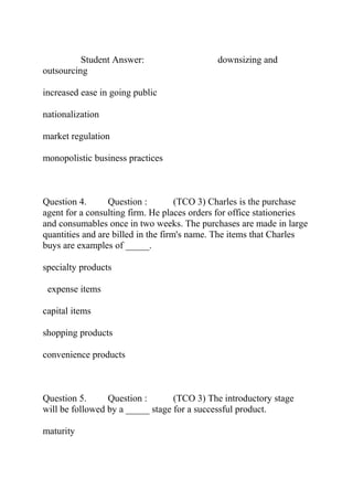 Student Answer: downsizing and
outsourcing
increased ease in going public
nationalization
market regulation
monopolistic business practices
Question 4. Question : (TCO 3) Charles is the purchase
agent for a consulting firm. He places orders for office stationeries
and consumables once in two weeks. The purchases are made in large
quantities and are billed in the firm's name. The items that Charles
buys are examples of _____.
specialty products
expense items
capital items
shopping products
convenience products
Question 5. Question : (TCO 3) The introductory stage
will be followed by a _____ stage for a successful product.
maturity
 