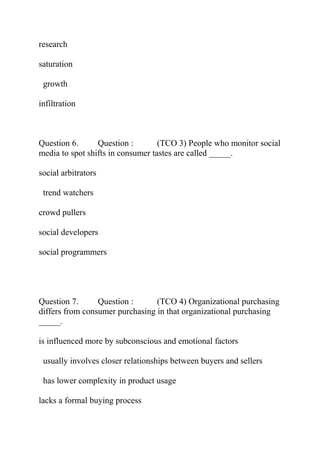 research
saturation
growth
infiltration
Question 6. Question : (TCO 3) People who monitor social
media to spot shifts in consumer tastes are called _____.
social arbitrators
trend watchers
crowd pullers
social developers
social programmers
Question 7. Question : (TCO 4) Organizational purchasing
differs from consumer purchasing in that organizational purchasing
_____.
is influenced more by subconscious and emotional factors
usually involves closer relationships between buyers and sellers
has lower complexity in product usage
lacks a formal buying process
 