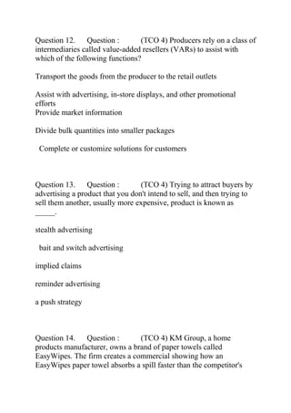 Question 12. Question : (TCO 4) Producers rely on a class of
intermediaries called value-added resellers (VARs) to assist with
which of the following functions?
Transport the goods from the producer to the retail outlets
Assist with advertising, in-store displays, and other promotional
efforts
Provide market information
Divide bulk quantities into smaller packages
Complete or customize solutions for customers
Question 13. Question : (TCO 4) Trying to attract buyers by
advertising a product that you don't intend to sell, and then trying to
sell them another, usually more expensive, product is known as
_____.
stealth advertising
bait and switch advertising
implied claims
reminder advertising
a push strategy
Question 14. Question : (TCO 4) KM Group, a home
products manufacturer, owns a brand of paper towels called
EasyWipes. The firm creates a commercial showing how an
EasyWipes paper towel absorbs a spill faster than the competitor's
 