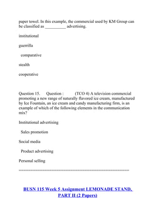 paper towel. In this example, the commercial used by KM Group can
be classified as __________ advertising.
institutional
guerrilla
comparative
stealth
cooperative
Question 15. Question : (TCO 4) A television commercial
promoting a new range of naturally flavored ice cream, manufactured
by Ice Fountain, an ice cream and candy manufacturing firm, is an
example of which of the following elements in the communication
mix?
Institutional advertising
Sales promotion
Social media
Product advertising
Personal selling
===============================================
BUSN 115 Week 5 Assignment LEMONADE STAND,
PART II (2 Papers)
 