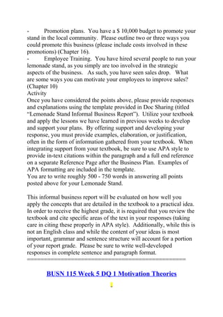 - Promotion plans. You have a $ 10,000 budget to promote your
stand in the local community. Please outline two or three ways you
could promote this business (please include costs involved in these
promotions) (Chapter 16).
- Employee Training. You have hired several people to run your
lemonade stand, as you simply are too involved in the strategic
aspects of the business. As such, you have seen sales drop. What
are some ways you can motivate your employees to improve sales?
(Chapter 10)
Activity
Once you have considered the points above, please provide responses
and explanations using the template provided in Doc Sharing (titled
“Lemonade Stand Informal Business Report”). Utilize your textbook
and apply the lessons we have learned in previous weeks to develop
and support your plans. By offering support and developing your
response, you must provide examples, elaboration, or justification,
often in the form of information gathered from your textbook. When
integrating support from your textbook, be sure to use APA style to
provide in-text citations within the paragraph and a full end reference
on a separate Reference Page after the Business Plan. Examples of
APA formatting are included in the template.
You are to write roughly 500 - 750 words in answering all points
posted above for your Lemonade Stand.
This informal business report will be evaluated on how well you
apply the concepts that are detailed in the textbook to a practical idea.
In order to receive the highest grade, it is required that you review the
textbook and cite specific areas of the text in your responses (taking
care in citing these properly in APA style). Additionally, while this is
not an English class and while the content of your ideas is most
important, grammar and sentence structure will account for a portion
of your report grade. Please be sure to write well-developed
responses in complete sentence and paragraph format.
===============================================
BUSN 115 Week 5 DQ 1 Motivation Theories
 