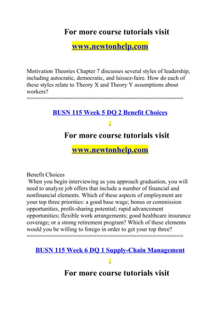 For more course tutorials visit
www.newtonhelp.com
Motivation Theories Chapter 7 discusses several styles of leadership,
including autocratic, democratic, and laissez-faire. How do each of
these styles relate to Theory X and Theory Y assumptions about
workers?
===============================================
BUSN 115 Week 5 DQ 2 Benefit Choices
For more course tutorials visit
www.newtonhelp.com
Benefit Choices
When you begin interviewing as you approach graduation, you will
need to analyze job offers that include a number of financial and
nonfinancial elements. Which of these aspects of employment are
your top three priorities: a good base wage; bonus or commission
opportunities, profit-sharing potential; rapid advancement
opportunities; flexible work arrangements; good healthcare insurance
coverage; or a strong retirement program? Which of these elements
would you be willing to forego in order to get your top three?
===============================================
BUSN 115 Week 6 DQ 1 Supply-Chain Management
For more course tutorials visit
 