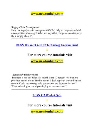 www.newtonhelp.com
Supply-Chain Management
How can supply-chain management (SCM) help a company establish
a competitive advantage? What are ways that companies can improve
their supply chains?
===============================================
BUSN 115 Week 6 DQ 2 Technology Improvement
For more course tutorials visit
www.newtonhelp.com
Technology Improvement
Business is stalled. Sales last month were 10 percent less than the
previous month and so far this month is looking even worse than last
month. Could technology help you answer the decrease in sales?
What technologies could you deploy to increase sales?
===============================================
BUSN 115 Week 6 Quiz
For more course tutorials visit
www.newtonhelp.com
 