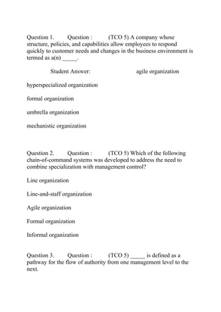 Question 1. Question : (TCO 5) A company whose
structure, policies, and capabilities allow employees to respond
quickly to customer needs and changes in the business environment is
termed as a(n) _____.
Student Answer: agile organization
hyperspecialized organization
formal organization
umbrella organization
mechanistic organization
Question 2. Question : (TCO 5) Which of the following
chain-of-command systems was developed to address the need to
combine specialization with management control?
Line organization
Line-and-staff organization
Agile organization
Formal organization
Informal organization
Question 3. Question : (TCO 5) _____ is defined as a
pathway for the flow of authority from one management level to the
next.
 