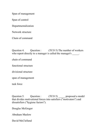 Span of management
Span of control
Departmentalization
Network structure
Chain of command
Question 4. Question : (TCO 5) The number of workers
who report directly to a manager is called the manager's _____.
chain of command
functional structure
divisional structure
span of management
task force
Question 5. Question : (TCO 5) _____ proposed a model
that divides motivational forces into satisfiers ("motivators") and
dissatisfiers ("hygiene factors").
Douglas McGregor
Abraham Maslow
David McClelland
 