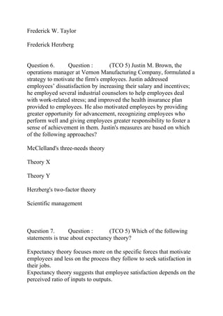 Frederick W. Taylor
Frederick Herzberg
Question 6. Question : (TCO 5) Justin M. Brown, the
operations manager at Vernon Manufacturing Company, formulated a
strategy to motivate the firm's employees. Justin addressed
employees’ dissatisfaction by increasing their salary and incentives;
he employed several industrial counselors to help employees deal
with work-related stress; and improved the health insurance plan
provided to employees. He also motivated employees by providing
greater opportunity for advancement, recognizing employees who
perform well and giving employees greater responsibility to foster a
sense of achievement in them. Justin's measures are based on which
of the following approaches?
McClelland's three-needs theory
Theory X
Theory Y
Herzberg's two-factor theory
Scientific management
Question 7. Question : (TCO 5) Which of the following
statements is true about expectancy theory?
Expectancy theory focuses more on the specific forces that motivate
employees and less on the process they follow to seek satisfaction in
their jobs.
Expectancy theory suggests that employee satisfaction depends on the
perceived ratio of inputs to outputs.
 
