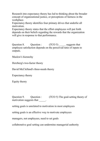 Research into expectancy theory has led to thinking about the broader
concept of organizational justice, or perceptions of fairness in the
workplace.
Expectancy theory identifies four primary drives that underlie all
motivation.
Expectancy theory states that the effort employees will put forth
depends on their beliefs regarding the rewards that the organization
will give in response to that performance.
Question 8. Question : (TCO 5) _____ suggests that
employee satisfaction depends on the perceived ratio of inputs to
outputs.
Maslow's hierarchy
Herzberg's two-factor theory
David McClelland's three-needs theory
Expectancy theory
Equity theory
Question 9. Question : (TCO 5) The goal-setting theory of
motivation suggests that _____.
setting goals is unrelated to motivation in most employees
setting goals is an effective way to motivate employees
managers, not employees, need to set goals
collaborative goal setting can undermine managerial authority
 