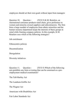 employees should set their own goals without input from managers
Question 10. Question : (TCO 5) K.M. Retailers, an
international consumer products retail chain, gives preference to
women and minority-owned suppliers and subcontractors. The firm
hires a large number of employees from ethnic minorities and the
human resource department keeps the interests of these groups in
mind while framing company policies. In this example, K.M.
Retailers uses which of the following strategies?
Job enrichment
Ethnocentric policies
Decentralization
Deregulation
Diversity initiatives
Question 11. Question : (TCO 5) Which of the following
acts prohibits any form or testing that can be construed as a pre-
employment medical examination?
The Taft-Hartley Act
The Landrum-Griffin Act
The Wagner Act
Americans with Disabilities Act
Fair Labor Standards Act
 
