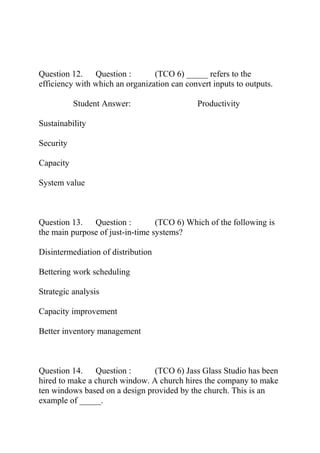 Question 12. Question : (TCO 6) _____ refers to the
efficiency with which an organization can convert inputs to outputs.
Student Answer: Productivity
Sustainability
Security
Capacity
System value
Question 13. Question : (TCO 6) Which of the following is
the main purpose of just-in-time systems?
Disintermediation of distribution
Bettering work scheduling
Strategic analysis
Capacity improvement
Better inventory management
Question 14. Question : (TCO 6) Jass Glass Studio has been
hired to make a church window. A church hires the company to make
ten windows based on a design provided by the church. This is an
example of _____.
 