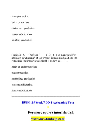 mass production
batch production
customized production
mass customization
standard production
Question 15. Question : (TCO 6) The manufacturing
approach in which part of the product is mass produced and the
remaining features are customized is known as _____.
batch-of-one production
mass production
customized production
mass manufacturing
mass customization
===============================================
BUSN 115 Week 7 DQ 1 Accounting Firm
For more course tutorials visit
www.newtonhelp.com
 
