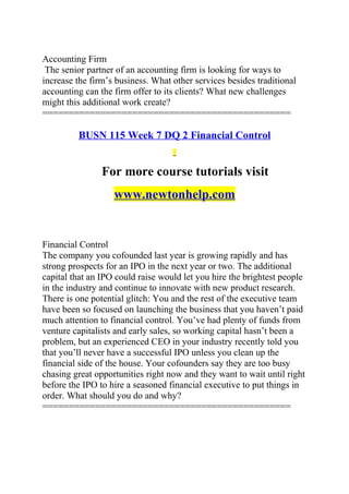 Accounting Firm
The senior partner of an accounting firm is looking for ways to
increase the firm’s business. What other services besides traditional
accounting can the firm offer to its clients? What new challenges
might this additional work create?
===============================================
BUSN 115 Week 7 DQ 2 Financial Control
For more course tutorials visit
www.newtonhelp.com
Financial Control
The company you cofounded last year is growing rapidly and has
strong prospects for an IPO in the next year or two. The additional
capital that an IPO could raise would let you hire the brightest people
in the industry and continue to innovate with new product research.
There is one potential glitch: You and the rest of the executive team
have been so focused on launching the business that you haven’t paid
much attention to financial control. You’ve had plenty of funds from
venture capitalists and early sales, so working capital hasn’t been a
problem, but an experienced CEO in your industry recently told you
that you’ll never have a successful IPO unless you clean up the
financial side of the house. Your cofounders say they are too busy
chasing great opportunities right now and they want to wait until right
before the IPO to hire a seasoned financial executive to put things in
order. What should you do and why?
===============================================
 