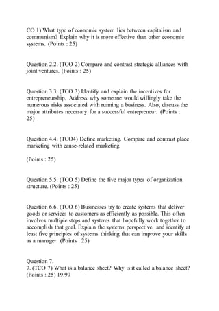 CO 1) What type of economic system lies between capitalism and
communism? Explain why it is more effective than other economic
systems. (Points : 25)
Question 2.2. (TCO 2) Compare and contrast strategic alliances with
joint ventures. (Points : 25)
Question 3.3. (TCO 3) Identify and explain the incentives for
entrepreneurship. Address why someone would willingly take the
numerous risks associated with running a business. Also, discuss the
major attributes necessary for a successful entrepreneur. (Points :
25)
Question 4.4. (TCO4) Define marketing. Compare and contrast place
marketing with cause-related marketing.
(Points : 25)
Question 5.5. (TCO 5) Define the five major types of organization
structure. (Points : 25)
Question 6.6. (TCO 6) Businesses try to create systems that deliver
goods or services to customers as efficiently as possible. This often
involves multiple steps and systems that hopefully work together to
accomplish that goal. Explain the systems perspective, and identify at
least five principles of systems thinking that can improve your skills
as a manager. (Points : 25)
Question 7.
7. (TCO 7) What is a balance sheet? Why is it called a balance sheet?
(Points : 25) 19.99
 