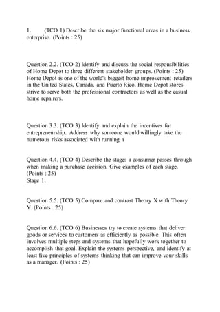1. (TCO 1) Describe the six major functional areas in a business
enterprise. (Points : 25)
Question 2.2. (TCO 2) Identify and discuss the social responsibilities
of Home Depot to three different stakeholder groups. (Points : 25)
Home Depot is one of the world's biggest home improvement retailers
in the United States, Canada, and Puerto Rico. Home Depot stores
strive to serve both the professional contractors as well as the casual
home repairers.
Question 3.3. (TCO 3) Identify and explain the incentives for
entrepreneurship. Address why someone would willingly take the
numerous risks associated with running a
Question 4.4. (TCO 4) Describe the stages a consumer passes through
when making a purchase decision. Give examples of each stage.
(Points : 25)
Stage 1.
Question 5.5. (TCO 5) Compare and contrast Theory X with Theory
Y. (Points : 25)
Question 6.6. (TCO 6) Businesses try to create systems that deliver
goods or services to customers as efficiently as possible. This often
involves multiple steps and systems that hopefully work together to
accomplish that goal. Explain the systems perspective, and identify at
least five principles of systems thinking that can improve your skills
as a manager. (Points : 25)
 