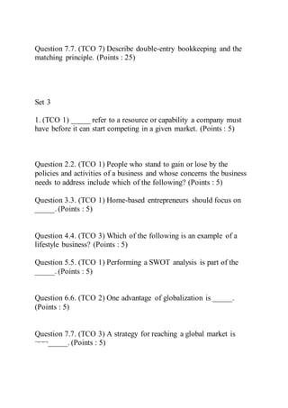 Question 7.7. (TCO 7) Describe double-entry bookkeeping and the
matching principle. (Points : 25)
Set 3
1. (TCO 1) _____ refer to a resource or capability a company must
have before it can start competing in a given market. (Points : 5)
Question 2.2. (TCO 1) People who stand to gain or lose by the
policies and activities of a business and whose concerns the business
needs to address include which of the following? (Points : 5)
Question 3.3. (TCO 1) Home-based entrepreneurs should focus on
_____. (Points : 5)
Question 4.4. (TCO 3) Which of the following is an example of a
lifestyle business? (Points : 5)
Question 5.5. (TCO 1) Performing a SWOT analysis is part of the
_____. (Points : 5)
Question 6.6. (TCO 2) One advantage of globalization is _____.
(Points : 5)
Question 7.7. (TCO 3) A strategy for reaching a global market is
¬¬¬_____. (Points : 5)
 