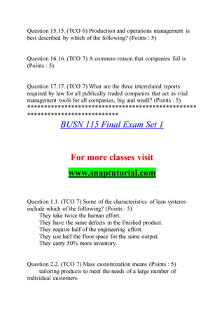 Question 15.15. (TCO 6) Production and operations management is
best described by which of the following? (Points : 5)
Question 16.16. (TCO 7) A common reason that companies fail is
(Points : 5)
Question 17.17. (TCO 7) What are the three interrelated reports
required by law for all publically traded companies that act as vital
management tools for all companies, big and small? (Points : 5)
**************************************************
***************************
BUSN 115 Final Exam Set 1
For more classes visit
www.snaptutorial.com
Question 1.1. (TCO 7) Some of the characteristics of lean systems
include which of the following? (Points : 5)
They take twice the human effort.
They have the same defects in the finished product.
They require half of the engineering effort.
They use half the floor space for the same output.
They carry 50% more inventory.
Question 2.2. (TCO 7) Mass customization means (Points : 5)
tailoring products to meet the needs of a large number of
individual customers.
 